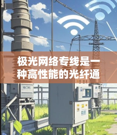 极光网络专线是一种高性能的光纤通信线路，专为企业提供高速、稳定和灵活的网络解决方案。以下是其关键优势