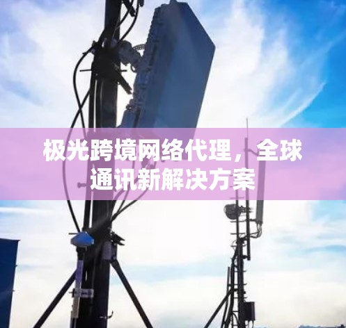 极光跨境网络代理，全球通讯新解决方案