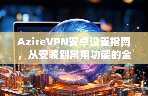 AzireVPN安卓设置指南，从安装到常用功能的全解析