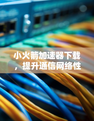小火箭加速器下载，提升通信网络性能的秘密武器