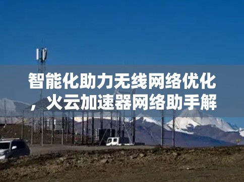 智能化助力无线网络优化，火云加速器网络助手解析