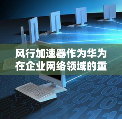 风行加速器作为华为在企业网络领域的重要产品之一，其海外市场表现受到多种因素的影响。以下是对其海外访问情况的详细分析