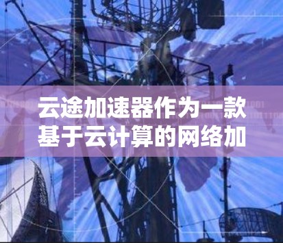 云途加速器作为一款基于云计算的网络加速器，通过智能分片、智能路径选择、云路由协议、动态调整和多云协同等多种技术手段，有效地优化了多云和混合云环境下的网络传输性能。以下是对其网络优化方法的详细分析