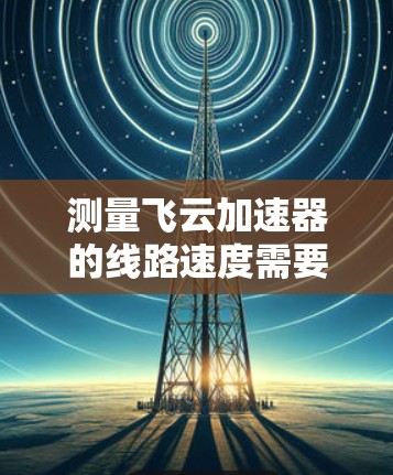 测量飞云加速器的线路速度需要综合运用多种方法和工具，以确保测试的准确性和全面性。以下是详细的步骤指南