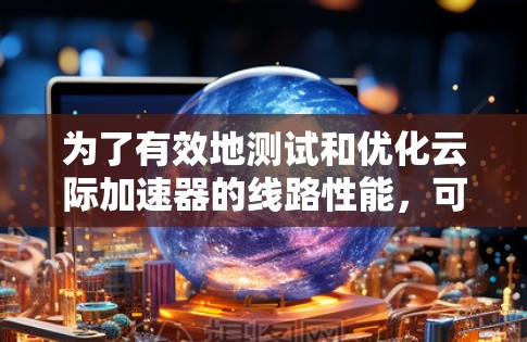 为了有效地测试和优化云际加速器的线路性能，可以按照以下分步骤的方法进行