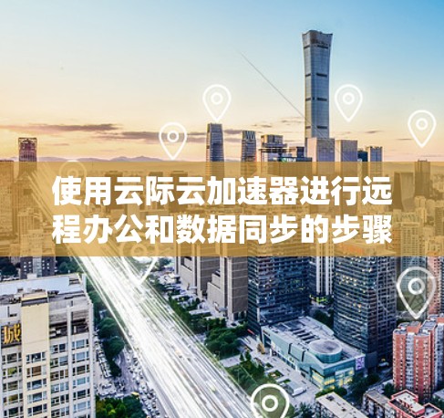 使用云际云加速器进行远程办公和数据同步的步骤如下