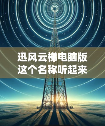 迅风云梯电脑版这个名称听起来像是一个系统优化或性能提升的软件，可能是用来帮助用户优化电脑性能的工具。以下是一些可能的功能和建议