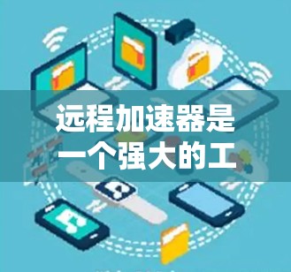 远程加速器是一个强大的工具，能够在本地设备上运行更高性能的计算任务。随着技术的不断进步，远程加速器的版本也在不断更新，以满足日益增长的性能需求。以下是关于远程加速器最新版本的一些信息和推荐