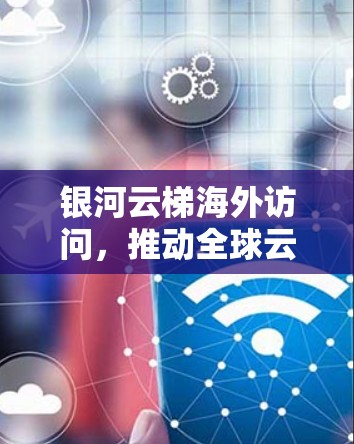 银河云梯海外访问，推动全球云计算发展