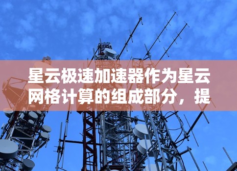 星云极速加速器作为星云网格计算的组成部分，提供了强大的数据处理和计算能力。为了全面评测它的性能和用户体验，我可以从以下几个方面进行分析