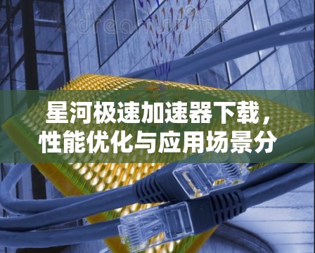 星河极速加速器下载，性能优化与应用场景分析