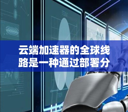 云端加速器的全球线路是一种通过部署分布式的边缘服务器来优化数据访问速度和稳定性的解决方案。以下是对其工作原理、优势、挑战以及部署建议的详细总结