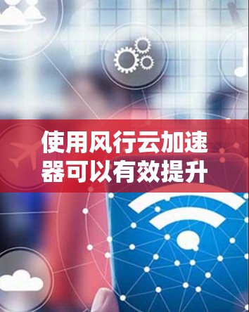 使用风行云加速器可以有效提升网络性能，特别是在云服务访问方面。以下是分步骤的教程，帮助您顺利使用风行云加速器